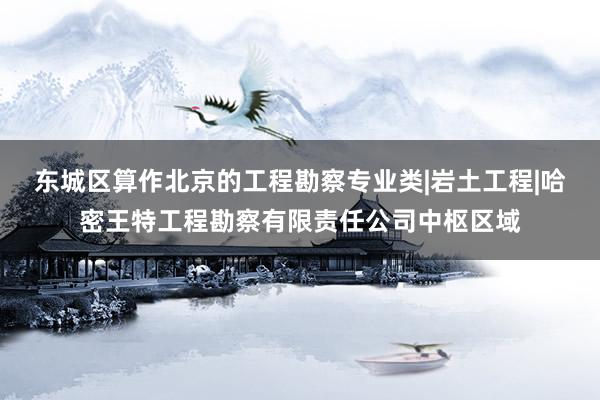 东城区算作北京的工程勘察专业类|岩土工程|哈密王特工程勘察有限责任公司中枢区域