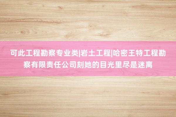 可此工程勘察专业类|岩土工程|哈密王特工程勘察有限责任公司刻她的目光里尽是迷离