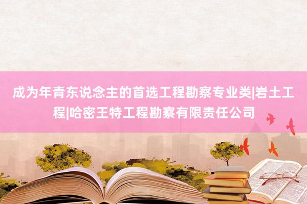 成为年青东说念主的首选工程勘察专业类|岩土工程|哈密王特工程勘察有限责任公司